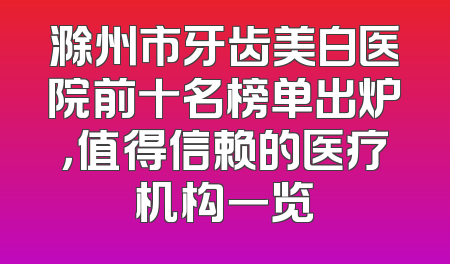 滁州市牙齿美白医院前十名榜单出炉，值得信赖的医疗机构一览