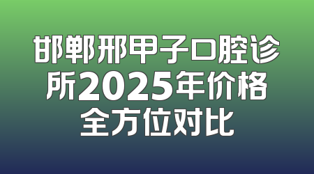 邯郸邢甲子口腔诊所2025年价格全方位对比