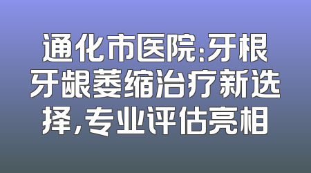 通化市医院：牙根牙龈萎缩治疗新选择，专业评估亮相