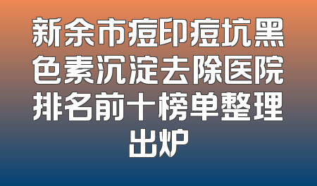 新余市痘印痘坑黑色素沉淀去除医院排名前十榜单整理出炉