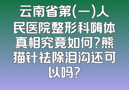 云南省第（一）人民医院整形科嗨体真相究竟如何？熊猫针祛除泪沟还可以吗？