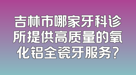 吉林市哪家牙科诊所提供高质量的氧化铝全瓷牙服务？