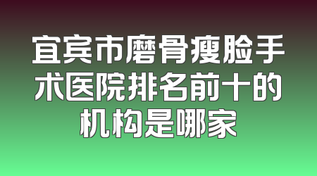 宜宾市磨骨瘦脸手术医院排名前十的机构是哪家
