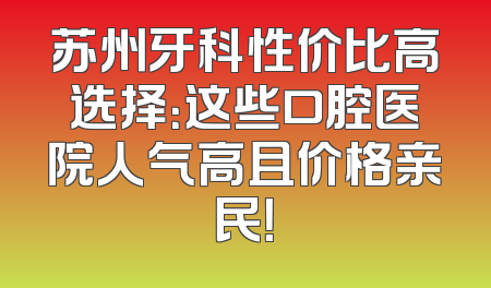 苏州牙科性价比高选择：这些口腔医院人气高且价格亲民！