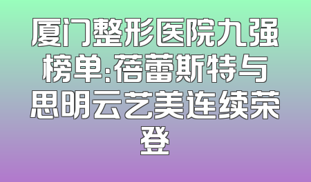 厦门整形医院九强榜单：蓓蕾斯特与思明云艺美连续荣登