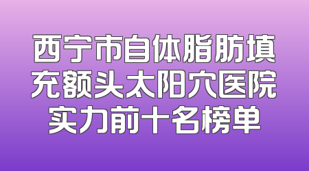 西宁市自体脂肪填充额头太阳穴医院实力前十名榜单