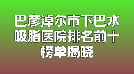 巴彦淖尔市下巴水吸脂医院排名前十榜单揭晓