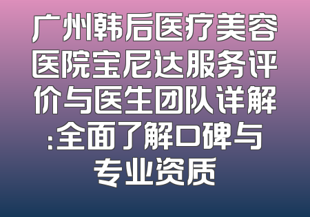 广州韩后医疗美容医院宝尼达服务评价与医生团队详解：全面了解口碑与专业资质