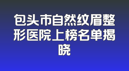 包头市自然纹眉整形医院上榜名单揭晓