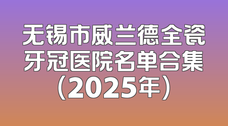 无锡市威兰德全瓷牙冠医院名单合集（2025年）