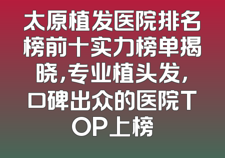 太原植发医院排名榜前十实力榜单揭晓，专业植头发，口碑出众的医院TOP上榜