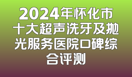 2024年怀化市十大超声洗牙及抛光服务医院口碑综合评测