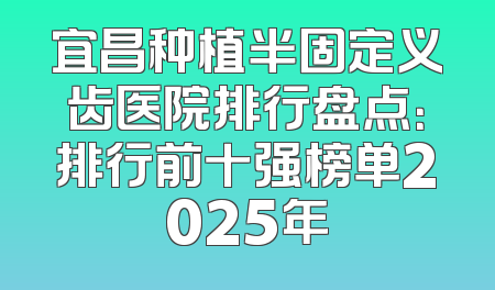宜昌种植半固定义齿医院排行盘点：排行前十强榜单2025年
