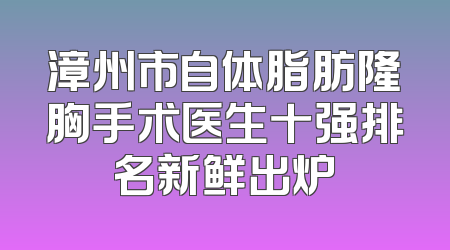 漳州市自体脂肪隆胸手术医生十强排名新鲜出炉