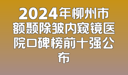 2024年柳州市额颞除皱内窥镜医院口碑榜前十强公布