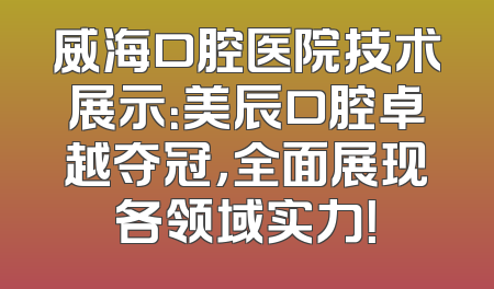 威海口腔医院技术展示：美辰口腔卓越夺冠，全面展现各领域实力！