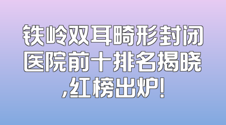 铁岭双耳畸形封闭医院前十排名揭晓，红榜出炉！