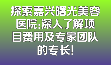 探索嘉兴曙光美容医院：深入了解项目费用及专家团队的专长！