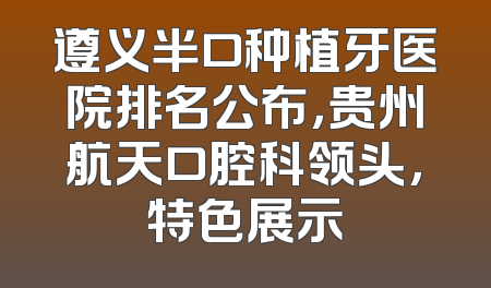 遵义半口种植牙医院排名公布，贵州航天口腔科领头，特色展示