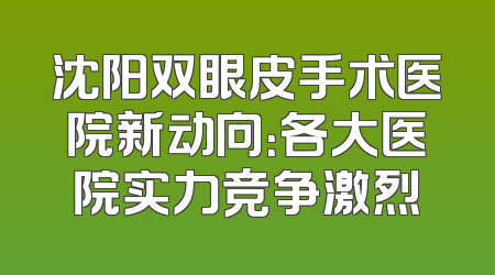沈阳双眼皮手术医院新动向：各大医院实力竞争激烈