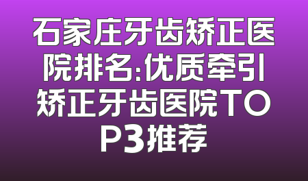 石家庄牙齿矫正医院排名：优质牵引矫正牙齿医院TOP3推荐