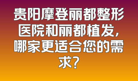 贵阳摩登丽都整形医院和丽都植发，哪家更适合您的需求？