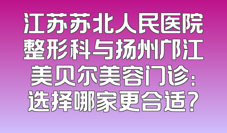 江苏苏北人民医院整形科与扬州邝江美贝尔美容门诊：选择哪家更合适？