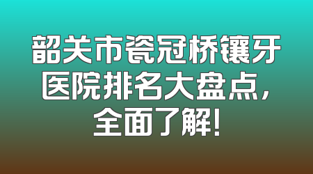 韶关市瓷冠桥镶牙医院排名大盘点，全面了解！