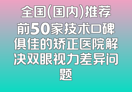 全国（国内）推荐前50家技术口碑俱佳的矫正医院解决双眼视力差异问题
