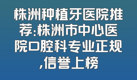 株洲种植牙医院推荐：株洲市中心医院口腔科专业正规，信誉上榜