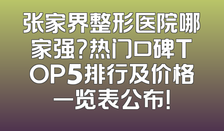 张家界整形医院哪家强？热门口碑TOP5排行及价格一览表公布！