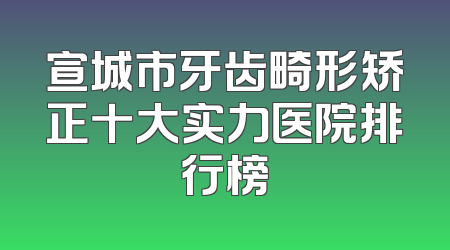 宣城市牙齿畸形矫正十大实力医院排行榜