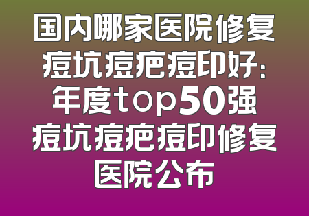 国内哪家医院修复痘坑痘疤痘印好：年度top50强痘坑痘疤痘印修复医院公布