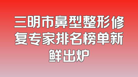 三明市鼻型整形修复专家排名榜单新鲜出炉
