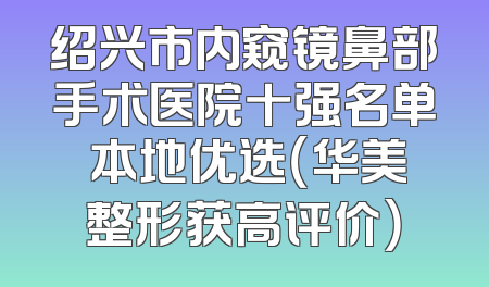 绍兴市内窥镜鼻部手术医院十强名单 本地优选（华美整形获高评价）