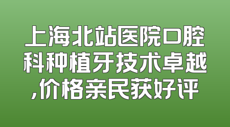 上海北站医院口腔科种植牙技术卓越，价格亲民获好评