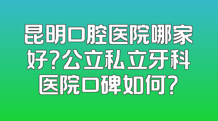 昆明口腔医院哪家好？公立私立牙科医院口碑如何？