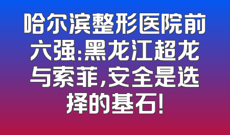 哈尔滨整形医院前六强：黑龙江超龙与索菲，安全是选择的基石！