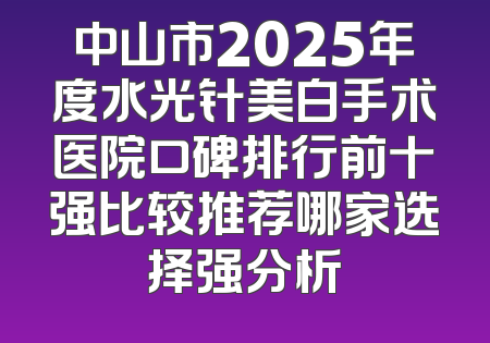 中山市2025年度水光针美白手术医院口碑排行前十强比较推荐哪家选择强分析