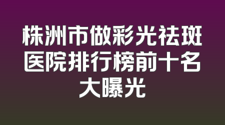 株洲市做彩光祛斑医院排行榜前十名大曝光