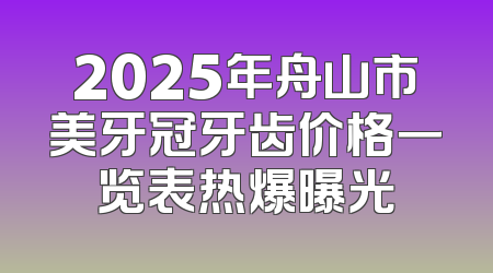 2025年舟山市美牙冠牙齿价格一览表热爆曝光