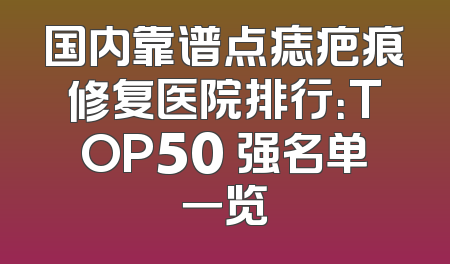 国内靠谱点痣疤痕修复医院排行：TOP50 强名单一览