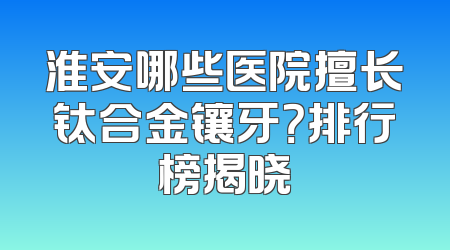 淮安哪些医院擅长钛合金镶牙？排行榜揭晓