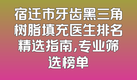宿迁市牙齿黑三角树脂填充医生排名精选指南，专业筛选榜单