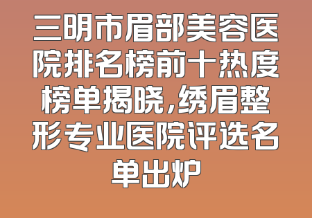 三明市眉部美容医院排名榜前十热度榜单揭晓，绣眉整形专业医院评选名单出炉