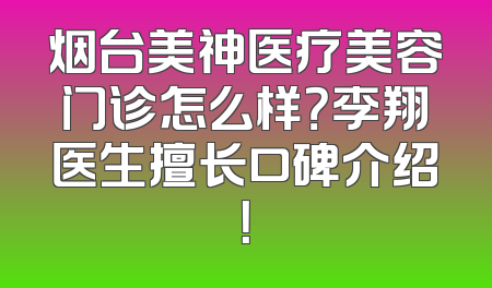 烟台美神医疗美容门诊怎么样？李翔医生擅长口碑介绍！