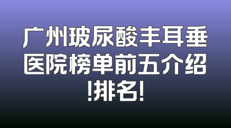 广州玻尿酸丰耳垂医院榜单前五介绍！排名！