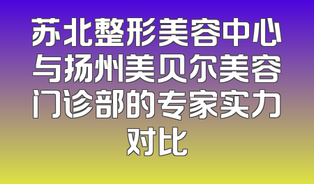 苏北整形美容中心与扬州美贝尔美容门诊部的专家实力对比