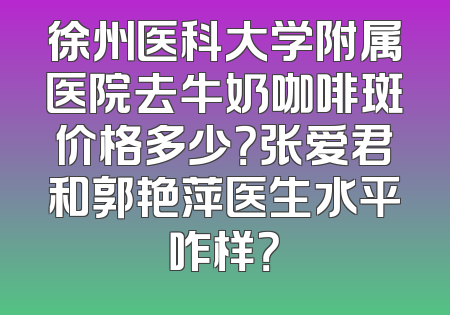 徐州医科大学附属医院去牛奶咖啡斑价格多少？张爱君和郭艳萍医生水平咋样？