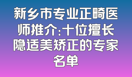 新乡市专业正畸医师推介：十位擅长隐适美矫正的专家名单